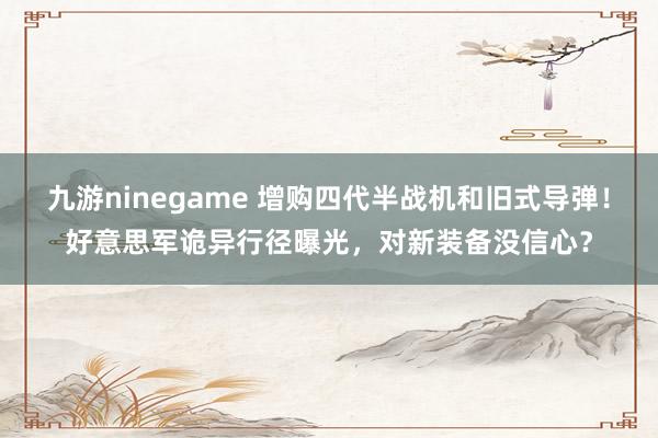 九游ninegame 增购四代半战机和旧式导弹！好意思军诡异行径曝光，对新装备没信心？