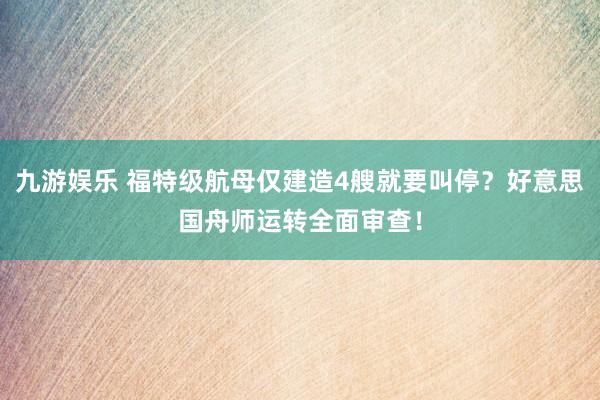 九游娱乐 福特级航母仅建造4艘就要叫停？好意思国舟师运转全面审查！