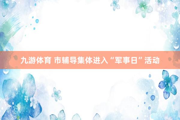 九游体育 市辅导集体进入“军事日”活动
