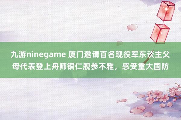 九游ninegame 厦门邀请百名现役军东谈主父母代表登上舟师铜仁舰参不雅，感受重大国防