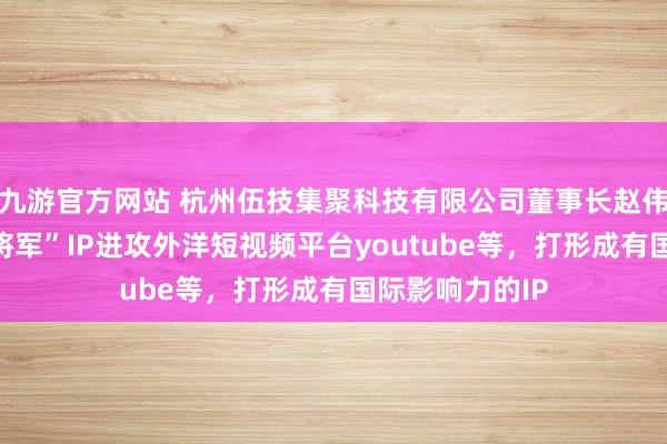 九游官方网站 杭州伍技集聚科技有限公司董事长赵伟平文告“红袍将军”IP进攻外洋短视频平台youtube等，打形成有国际影响力的IP