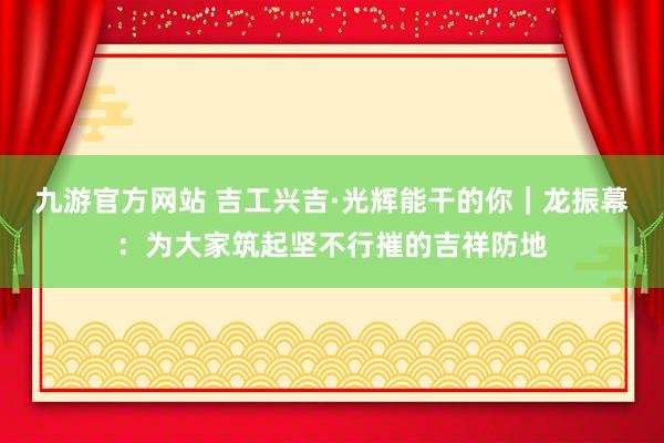 九游官方网站 吉工兴吉·光辉能干的你｜龙振幕：为大家筑起坚不行摧的吉祥防地
