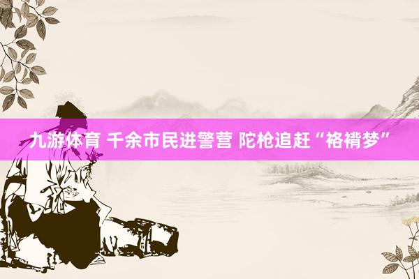 九游体育 千余市民进警营 陀枪追赶“袼褙梦”