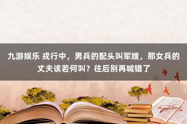 九游娱乐 戎行中，男兵的配头叫军嫂，那女兵的丈夫该若何叫？往后别再喊错了