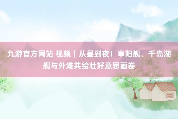 九游官方网站 视频｜从昼到夜！阜阳舰、千岛湖舰与外滩共绘壮好意思画卷