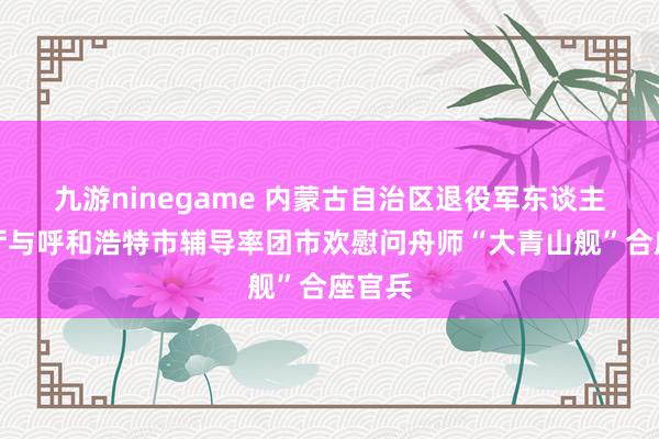 九游ninegame 内蒙古自治区退役军东谈主事务厅与呼和浩特市辅导率团市欢慰问舟师“大青山舰”合座官兵