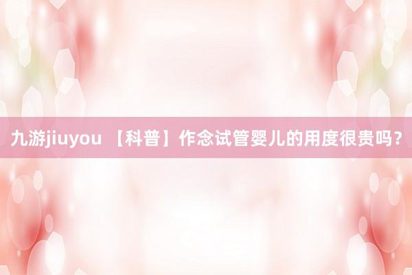 九游jiuyou 【科普】作念试管婴儿的用度很贵吗？