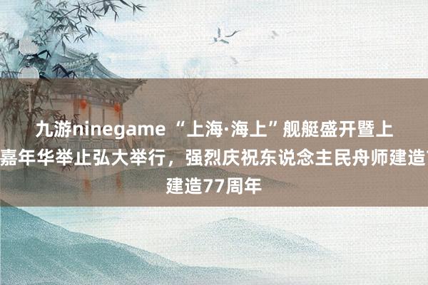 九游ninegame “上海·海上”舰艇盛开暨上海双拥嘉年华举止弘大举行，强烈庆祝东说念主民舟师建造77周年
