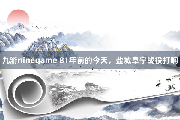 九游ninegame 81年前的今天，盐城阜宁战役打响