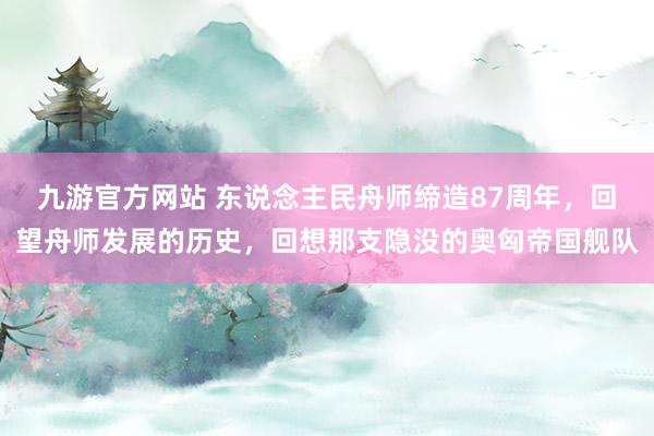 九游官方网站 东说念主民舟师缔造87周年，回望舟师发展的历史，回想那支隐没的奥匈帝国舰队