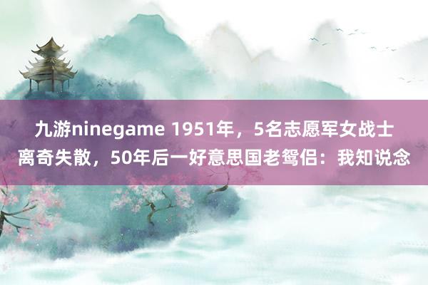九游ninegame 1951年，5名志愿军女战士离奇失散，50年后一好意思国老鸳侣：我知说念