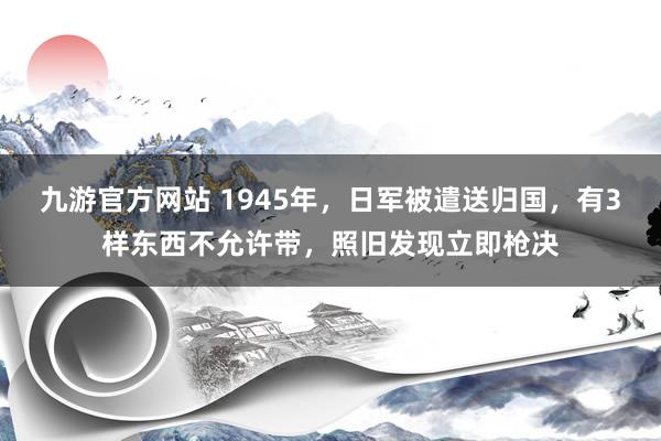 九游官方网站 1945年，日军被遣送归国，有3样东西不允许带，照旧发现立即枪决