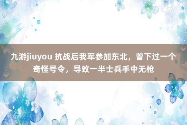 九游jiuyou 抗战后我军参加东北，曾下过一个奇怪号令，导致一半士兵手中无枪