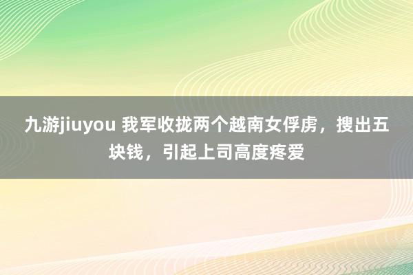 九游jiuyou 我军收拢两个越南女俘虏，搜出五块钱，引起上司高度疼爱