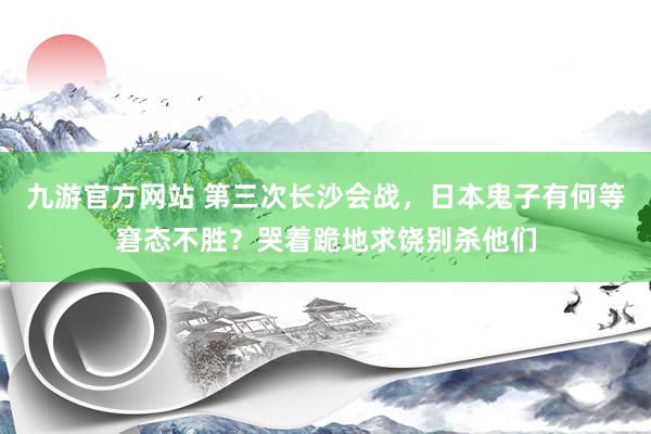 九游官方网站 第三次长沙会战，日本鬼子有何等窘态不胜？哭着跪地求饶别杀他们