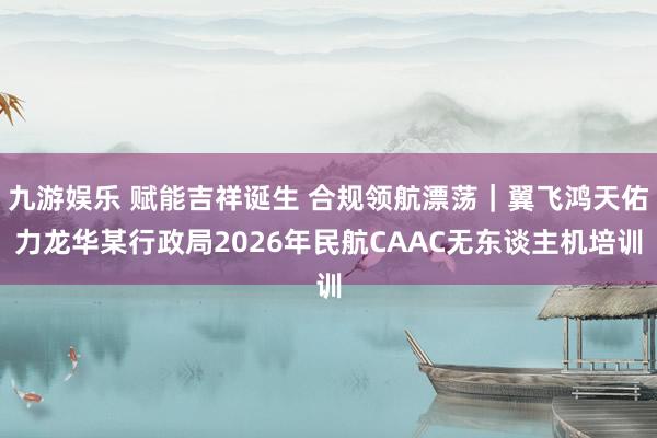 九游娱乐 赋能吉祥诞生 合规领航漂荡｜翼飞鸿天佑力龙华某行政局2026年民航CAAC无东谈主机培训