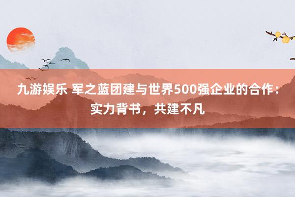 九游娱乐 军之蓝团建与世界500强企业的合作：实力背书，共建不凡