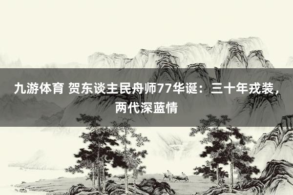 九游体育 贺东谈主民舟师77华诞：三十年戎装，两代深蓝情