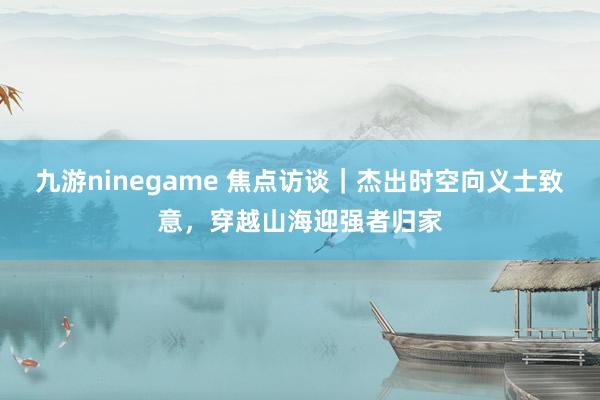 九游ninegame 焦点访谈｜杰出时空向义士致意，穿越山海迎强者归家