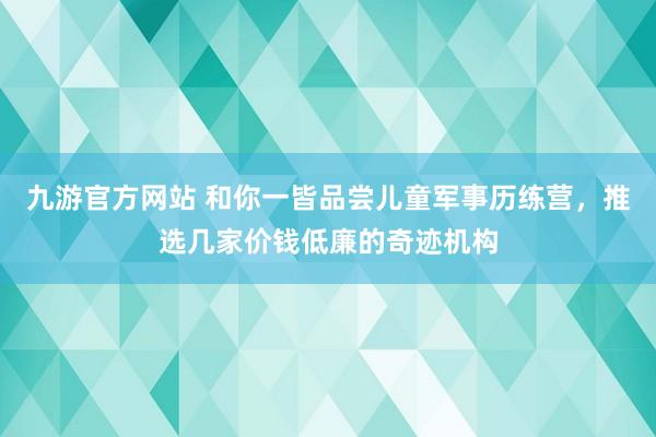 九游官方网站 和你一皆品尝儿童军事历练营，推选几家价钱低廉的奇迹机构