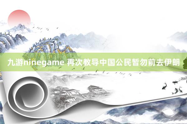 九游ninegame 再次教导中国公民暂勿前去伊朗