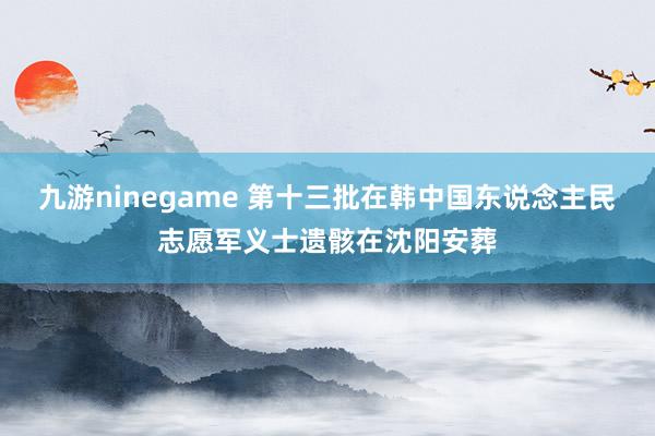 九游ninegame 第十三批在韩中国东说念主民志愿军义士遗骸在沈阳安葬
