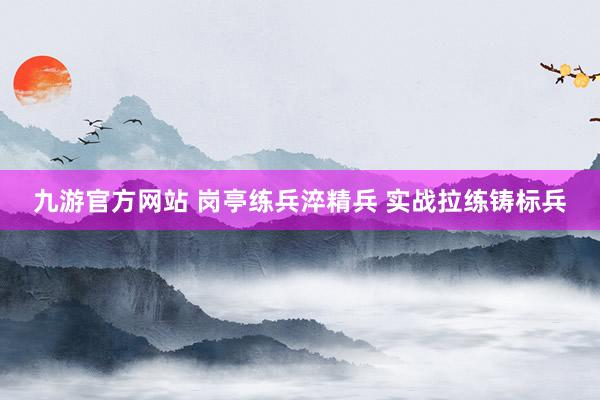 九游官方网站 岗亭练兵淬精兵 实战拉练铸标兵