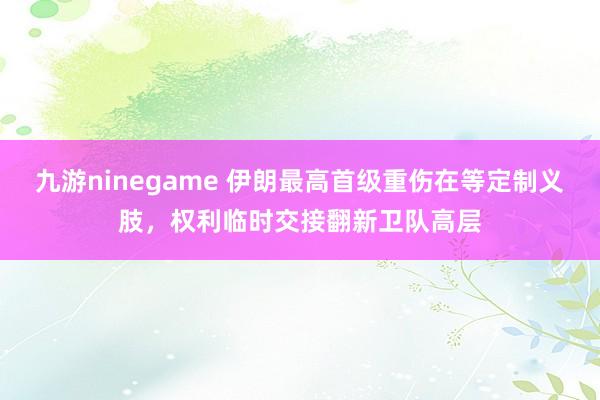 九游ninegame 伊朗最高首级重伤在等定制义肢，权利临时交接翻新卫队高层