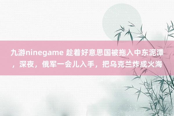 九游ninegame 趁着好意思国被拖入中东泥潭，深夜，俄军一会儿入手，把乌克兰炸成火海