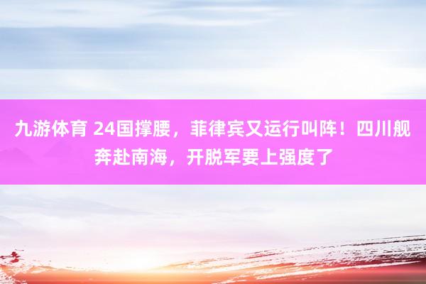 九游体育 24国撑腰，菲律宾又运行叫阵！四川舰奔赴南海，开脱军要上强度了