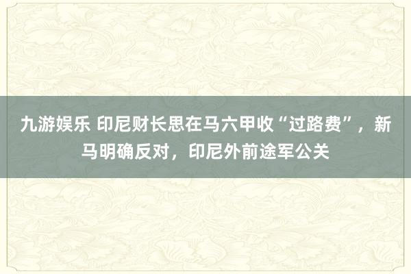 九游娱乐 印尼财长思在马六甲收“过路费”，新马明确反对，印尼外前途军公关
