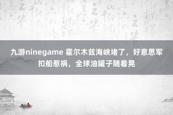 九游ninegame 霍尔木兹海峡堵了，好意思军扣船惹祸，全球油罐子随着晃