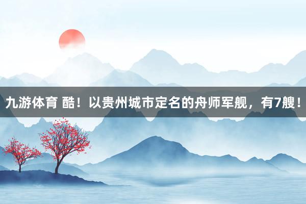 九游体育 酷！以贵州城市定名的舟师军舰，有7艘！