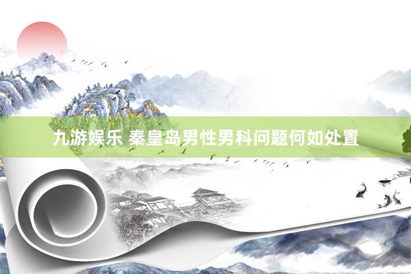 九游娱乐 秦皇岛男性男科问题何如处置