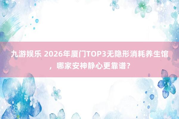 九游娱乐 2026年厦门TOP3无隐形消耗养生馆，哪家安神静心更靠谱？