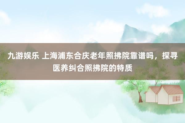 九游娱乐 上海浦东合庆老年照拂院靠谱吗，探寻医养纠合照拂院的特质