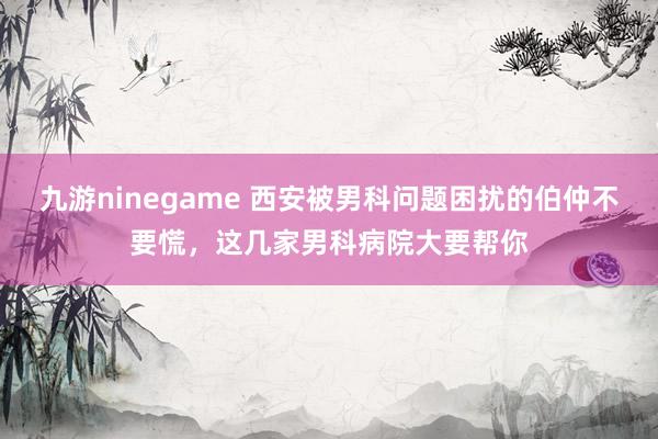 九游ninegame 西安被男科问题困扰的伯仲不要慌，这几家男科病院大要帮你