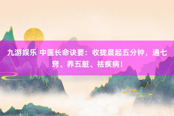 九游娱乐 中医长命诀要：收拢晨起五分钟，通七窍、养五脏、祛疾病！