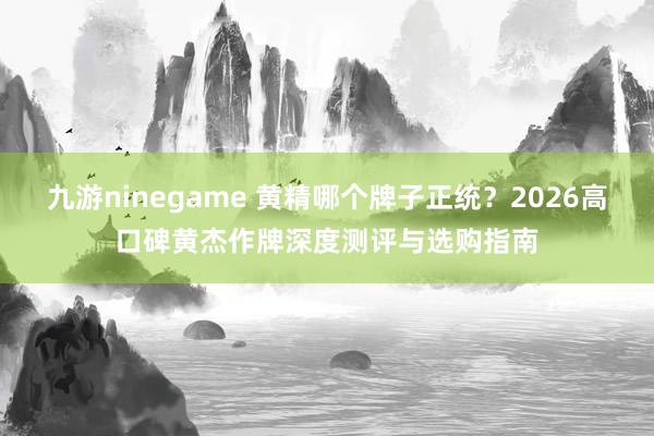 九游ninegame 黄精哪个牌子正统？2026高口碑黄杰作牌深度测评与选购指南