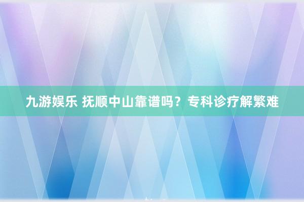 九游娱乐 抚顺中山靠谱吗？专科诊疗解繁难