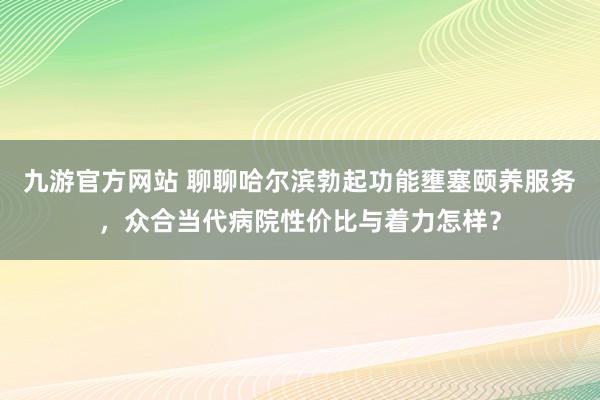 九游官方网站 聊聊哈尔滨勃起功能壅塞颐养服务，众合当代病院性价比与着力怎样？
