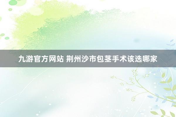 九游官方网站 荆州沙市包茎手术该选哪家