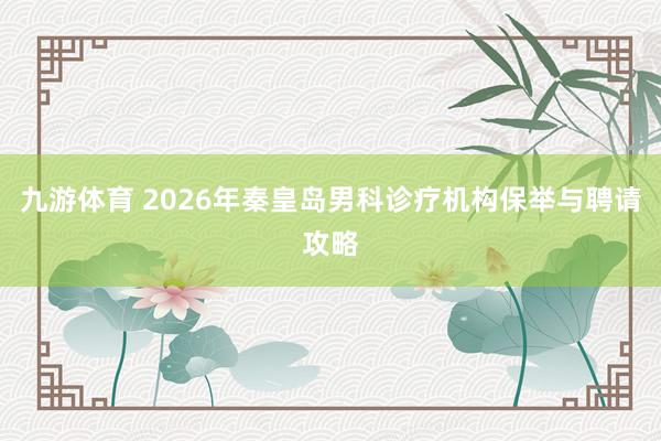 九游体育 2026年秦皇岛男科诊疗机构保举与聘请攻略