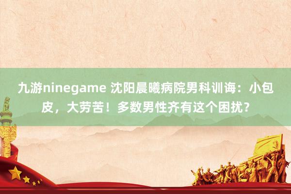 九游ninegame 沈阳晨曦病院男科训诲：小包皮，大劳苦！多数男性齐有这个困扰？