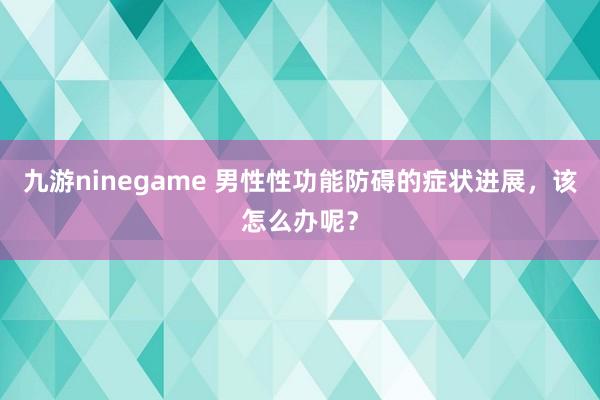 九游ninegame 男性性功能防碍的症状进展，该怎么办呢？