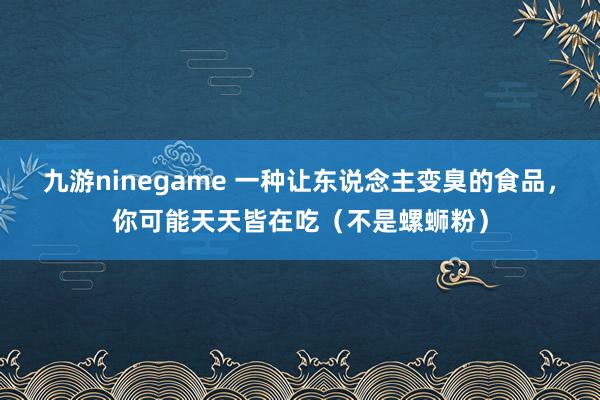 九游ninegame 一种让东说念主变臭的食品，你可能天天皆在吃（不是螺蛳粉）