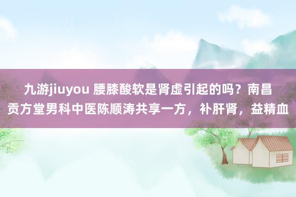 九游jiuyou 腰膝酸软是肾虚引起的吗？南昌贡方堂男科中医陈顺涛共享一方，补肝肾，益精血
