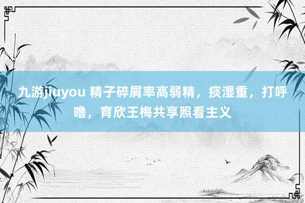 九游jiuyou 精子碎屑率高弱精，痰湿重，打呼噜，育欣王梅共享照看主义