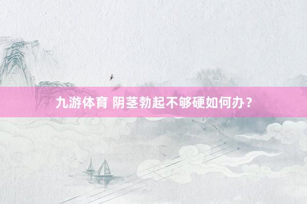 九游体育 阴茎勃起不够硬如何办？