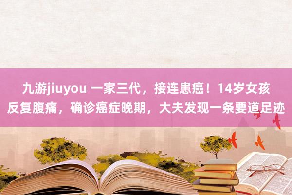 九游jiuyou 一家三代，接连患癌！14岁女孩反复腹痛，确诊癌症晚期，大夫发现一条要道足迹